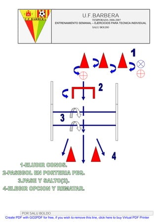 U.F.BARBERA
                                                         TEMPORADA 2006-2007
                                   ENTRENAMIENTO SEMANAL – EJERCICIOS PARA TECNICA INDIVIDUAL
                                                              SALU BOLDO




          POR SALU BOLDO
Create PDF with GO2PDF for free, if you wish to remove this line, click here to buy Virtual PDF Printer
 