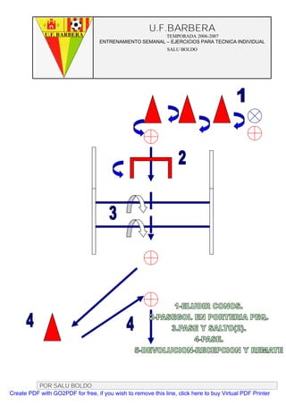 U.F.BARBERA
                                                         TEMPORADA 2006-2007
                                   ENTRENAMIENTO SEMANAL – EJERCICIOS PARA TECNICA INDIVIDUAL
                                                              SALU BOLDO




          POR SALU BOLDO
Create PDF with GO2PDF for free, if you wish to remove this line, click here to buy Virtual PDF Printer
 