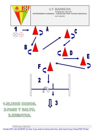 U.F.BARBERA
                                                         TEMPORADA 2006-2007
                                   ENTRENAMIENTO SEMANAL – EJERCICIOS PARA TECNICA INDIVIDUAL
                                                              SALU BOLDO




          POR SALU BOLDO
Create PDF with GO2PDF for free, if you wish to remove this line, click here to buy Virtual PDF Printer
 
