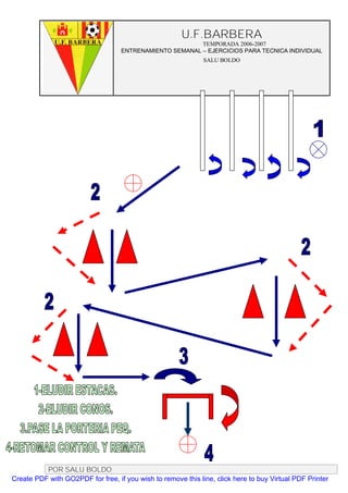 U.F.BARBERA
                                                         TEMPORADA 2006-2007
                                   ENTRENAMIENTO SEMANAL – EJERCICIOS PARA TECNICA INDIVIDUAL
                                                              SALU BOLDO




          POR SALU BOLDO
Create PDF with GO2PDF for free, if you wish to remove this line, click here to buy Virtual PDF Printer
 