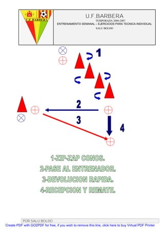 U.F.BARBERA
                                                         TEMPORADA 2006-2007
                                   ENTRENAMIENTO SEMANAL – EJERCICIOS PARA TECNICA INDIVIDUAL
                                                              SALU BOLDO




          POR SALU BOLDO
Create PDF with GO2PDF for free, if you wish to remove this line, click here to buy Virtual PDF Printer
 