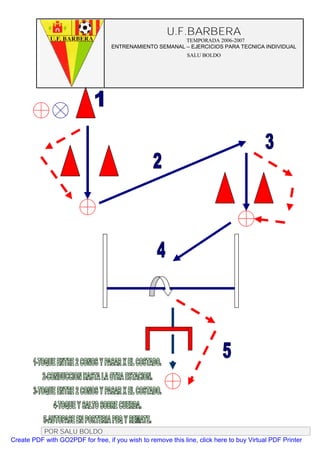 U.F.BARBERA
                                                         TEMPORADA 2006-2007
                                   ENTRENAMIENTO SEMANAL – EJERCICIOS PARA TECNICA INDIVIDUAL
                                                              SALU BOLDO




          POR SALU BOLDO
Create PDF with GO2PDF for free, if you wish to remove this line, click here to buy Virtual PDF Printer
 
