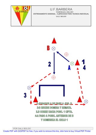 U.F.BARBERA
                                                         TEMPORADA 2006-2007
                                   ENTRENAMIENTO SEMANAL – EJERCICIOS PARA TECNICA INDIVIDUAL
                                                              SALU BOLDO




          POR SALU BOLDO
Create PDF with GO2PDF for free, if you wish to remove this line, click here to buy Virtual PDF Printer
 