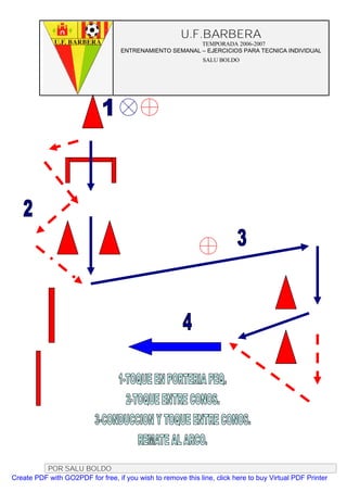 U.F.BARBERA
                                                         TEMPORADA 2006-2007
                                   ENTRENAMIENTO SEMANAL – EJERCICIOS PARA TECNICA INDIVIDUAL
                                                              SALU BOLDO




          POR SALU BOLDO
Create PDF with GO2PDF for free, if you wish to remove this line, click here to buy Virtual PDF Printer
 