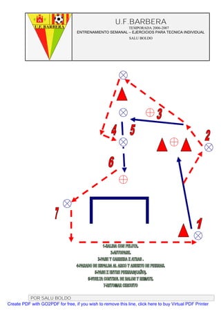 U.F.BARBERA
                                                         TEMPORADA 2006-2007
                                   ENTRENAMIENTO SEMANAL – EJERCICIOS PARA TECNICA INDIVIDUAL
                                                              SALU BOLDO




          POR SALU BOLDO
Create PDF with GO2PDF for free, if you wish to remove this line, click here to buy Virtual PDF Printer
 