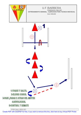 U.F.BARBERA
                                                         TEMPORADA 2006-2007
                                   ENTRENAMIENTO SEMANAL – EJERCICIOS PARA TECNICA INDIVIDUAL
                                                              SALU BOLDO




          POR SALU BOLDO
Create PDF with GO2PDF for free, if you wish to remove this line, click here to buy Virtual PDF Printer
 