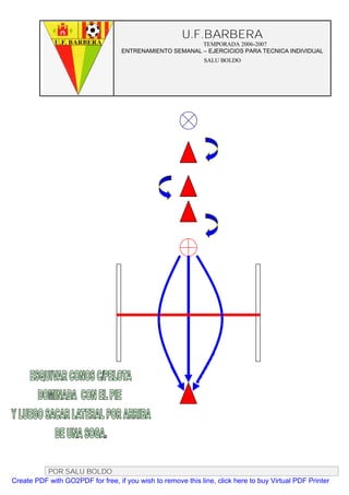 U.F.BARBERA
                                                         TEMPORADA 2006-2007
                                   ENTRENAMIENTO SEMANAL – EJERCICIOS PARA TECNICA INDIVIDUAL
                                                              SALU BOLDO




          POR SALU BOLDO
Create PDF with GO2PDF for free, if you wish to remove this line, click here to buy Virtual PDF Printer
 