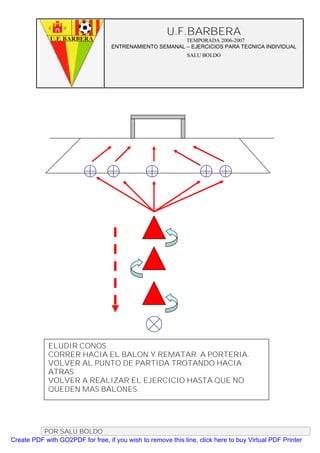U.F.BARBERA
                                                         TEMPORADA 2006-2007
                                   ENTRENAMIENTO SEMANAL – EJERCICIOS PARA TECNICA INDIVIDUAL
                                                              SALU BOLDO




             ELUDIR CONOS.
             CORRER HACIA EL BALON Y REMATAR A PORTERIA.
             VOLVER AL PUNTO DE PARTIDA TROTANDO HACIA
             ATRAS.
             VOLVER A REALIZAR EL EJERCICIO HASTA QUE NO
             QUEDEN MAS BALONES.




          POR SALU BOLDO
Create PDF with GO2PDF for free, if you wish to remove this line, click here to buy Virtual PDF Printer
 