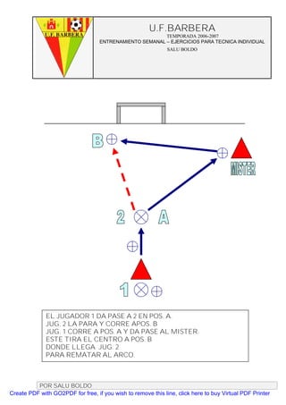 U.F.BARBERA
                                                         TEMPORADA 2006-2007
                                   ENTRENAMIENTO SEMANAL – EJERCICIOS PARA TECNICA INDIVIDUAL
                                                              SALU BOLDO




              EL JUGADOR 1 DA PASE A 2 EN POS. A.
              JUG. 2 LA PARA Y CORRE APOS. B
              JUG. 1 CORRE A POS. A Y DA PASE AL MISTER.
              ESTE TIRA EL CENTRO A POS. B
              DONDE LLEGA JUG. 2
              PARA REMATAR AL ARCO.



          POR SALU BOLDO
Create PDF with GO2PDF for free, if you wish to remove this line, click here to buy Virtual PDF Printer
 