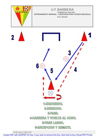 U.F.BARBERA
                                                         TEMPORADA 2006-2007
                                   ENTRENAMIENTO SEMANAL – EJERCICIOS PARA TECNICA INDIVIDUAL
                                                              SALU BOLDO




          POR SALU BOLDO
Create PDF with GO2PDF for free, if you wish to remove this line, click here to buy Virtual PDF Printer
 