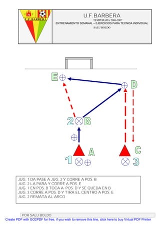 U.F.BARBERA
                                                         TEMPORADA 2006-2007
                                   ENTRENAMIENTO SEMANAL – EJERCICIOS PARA TECNICA INDIVIDUAL
                                                              SALU BOLDO




        JUG. 1 DA PASE A JUG. 2 Y CORRE A POS. B
        JUG. 2 LA PARA Y CORRE A POS. E
        JUG. 1 EN POS. B TOCA A POS. D Y SE QUEDA EN B
        JUG. 3 CORRE A POS. D Y TIRA EL CENTRO A POS. E
        JUG. 2 REMATA AL ARCO



          POR SALU BOLDO
Create PDF with GO2PDF for free, if you wish to remove this line, click here to buy Virtual PDF Printer
 