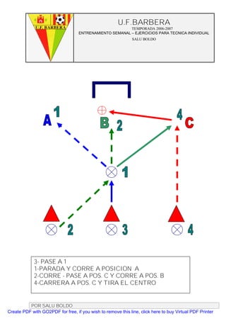 U.F.BARBERA
                                                         TEMPORADA 2006-2007
                                   ENTRENAMIENTO SEMANAL – EJERCICIOS PARA TECNICA INDIVIDUAL
                                                              SALU BOLDO




             3- PASE A 1
             1-PARADA Y CORRE A POSICION A
             2-CORRE - PASE A POS. C Y CORRE A POS. B
             4-CARRERA A POS. C Y TIRA EL CENTRO


          POR SALU BOLDO
Create PDF with GO2PDF for free, if you wish to remove this line, click here to buy Virtual PDF Printer
 