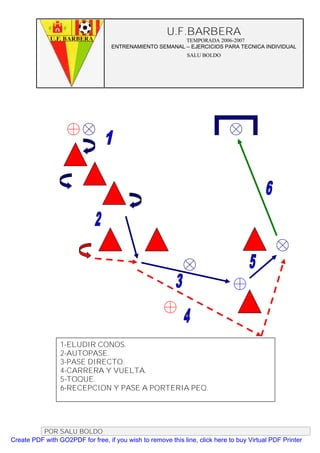 U.F.BARBERA
                                                         TEMPORADA 2006-2007
                                   ENTRENAMIENTO SEMANAL – EJERCICIOS PARA TECNICA INDIVIDUAL
                                                              SALU BOLDO




                 1-ELUDIR CONOS.
                 2-AUTOPASE.
                 3-PASE DIRECTO.
                 4-CARRERA Y VUELTA.
                 5-TOQUE.
                 6-RECEPCION Y PASE A PORTERIA PEQ.




          POR SALU BOLDO
Create PDF with GO2PDF for free, if you wish to remove this line, click here to buy Virtual PDF Printer
 