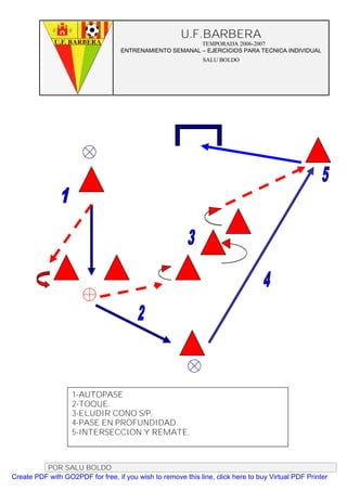 U.F.BARBERA
                                                         TEMPORADA 2006-2007
                                   ENTRENAMIENTO SEMANAL – EJERCICIOS PARA TECNICA INDIVIDUAL
                                                              SALU BOLDO




                   1-AUTOPASE
                   2-TOQUE.
                   3-ELUDIR CONO S/P.
                   4-PASE EN PROFUNDIDAD.
                   5-INTERSECCION Y REMATE.



          POR SALU BOLDO
Create PDF with GO2PDF for free, if you wish to remove this line, click here to buy Virtual PDF Printer
 