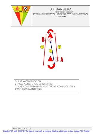 U.F.BARBERA
                                                         TEMPORADA 2006-2007
                                   ENTRENAMIENTO SEMANAL – EJERCICIOS PARA TECNICA INDIVIDUAL
                                                              SALU BOLDO




              1- JUG. A CONDUCCION
              2- PASE A JUG. B (CARA INTERNA)
              3- JUG. COMIENZA UN NUEVO CICLO (CONDUCCION Y
              PASE C/CARA INTERNA)




          POR SALU BOLDO
Create PDF with GO2PDF for free, if you wish to remove this line, click here to buy Virtual PDF Printer
 