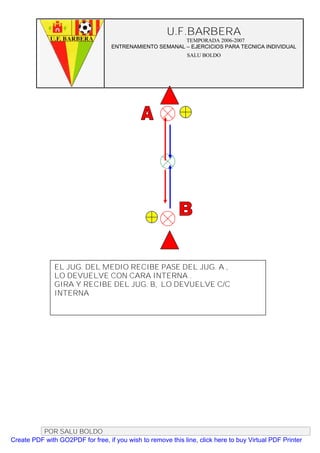 U.F.BARBERA
                                                         TEMPORADA 2006-2007
                                   ENTRENAMIENTO SEMANAL – EJERCICIOS PARA TECNICA INDIVIDUAL
                                                              SALU BOLDO




               EL JUG. DEL MEDIO RECIBE PASE DEL JUG. A ,
               LO DEVUELVE CON CARA INTERNA .
               GIRA Y RECIBE DEL JUG. B, LO DEVUELVE C/C
               INTERNA




          POR SALU BOLDO
Create PDF with GO2PDF for free, if you wish to remove this line, click here to buy Virtual PDF Printer
 