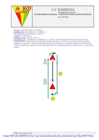U.F.BARBERA
                                                         TEMPORADA 2006-2007
                                   ENTRENAMIENTO SEMANAL – EJERCICIOS PARA TECNICA INDIVIDUAL
                                                              SALU BOLDO




           TITULO: CONDUCCIÓN Y ENTREGA
           ELEMENTOS: BALONES (2) – CONOS (2)
           CANTIDAD DE JUGADORES. 2 (DOS)
           TIEMPO: 20 MINUTOS
           COMPLEJIDAD: MEDIA – ALTA
           DESARROLLO: JUGADOR A COMIENZA EL EJERCICIO CONDUCIENDO EL BALON HACIA SU
           COMPAÑERO , PASA POR DETRÁS DEL MISMO ENTRE EL CONO Y EL BALON ESTACIONADO ,
           CONDUCE HACIA EL PUNTO DE PARTIDA CON VELOCIDAD , Y CUANDO GIRA POR DETRÁS DEL
           CONO ENTREGA EL BALON CON CARA INTERNA A JUGADOR B (ESTE CONTINUA EL EJERCICIO
           IGUAL)




          POR SALU BOLDO
Create PDF with GO2PDF for free, if you wish to remove this line, click here to buy Virtual PDF Printer
 