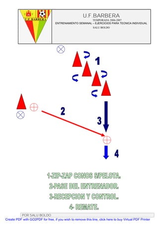 U.F.BARBERA
                                                         TEMPORADA 2006-2007
                                   ENTRENAMIENTO SEMANAL – EJERCICIOS PARA TECNICA INDIVIDUAL
                                                              SALU BOLDO




          POR SALU BOLDO
Create PDF with GO2PDF for free, if you wish to remove this line, click here to buy Virtual PDF Printer
 
