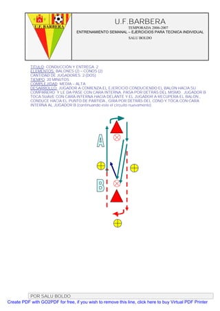 U.F.BARBERA
                                                         TEMPORADA 2006-2007
                                   ENTRENAMIENTO SEMANAL – EJERCICIOS PARA TECNICA INDIVIDUAL
                                                              SALU BOLDO




           TITULO: CONDUCCIÓN Y ENTREGA 2
           ELEMENTOS: BALONES (2) – CONOS (2)
           CANTIDAD DE JUGADORES. 2 (DOS)
           TIEMPO: 20 MINUTOS
           COMPLEJIDAD: MEDIA – ALTA
           DESARROLLO: JUGADOR A COMIENZA EL EJERCICIO CONDUCIENDO EL BALON HACIA SU
           COMPAÑERO Y LE DA PASE CON CARA INTERNA. PASA POR DETRÁS DEL MISMO . JUGADOR B
           TOCA SUAVE CON CARA INTERNA HACIA DELANTE Y EL JUGADOR A RECUPERA EL BALON ,
           CONDUCE HACIA EL PUNTO DE PARTIDA , GIRA POR DETRÁS DEL CONO Y TOCA CON CARA
           INTERNA AL JUGADOR B (continuando este el circuito nuevamente)




          POR SALU BOLDO
Create PDF with GO2PDF for free, if you wish to remove this line, click here to buy Virtual PDF Printer
 