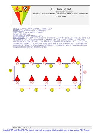 U.F.BARBERA
                                                         TEMPORADA 2006-2007
                                   ENTRENAMIENTO SEMANAL – EJERCICIOS PARA TECNICA INDIVIDUAL
                                                              SALU BOLDO




           TITULO: CONDUCCIÓN Y ENTREGA SIMULTANEA
           ELEMENTOS: BALONES (10) – CONOS (10)
           CANTIDAD DE JUGADORES. 10 (DIES)
           TIEMPO: 25 MINUTOS
           COMPLEJIDAD: BAJA - MEDIA – ALTA
           DESARROLLO: JUGADOR A COMIENZA EL EJERCICIO LLEVANDO EL BALON HACIA EL CONO QUE
           TIENE FRENTE A EL Y DEJÁNDOLO EN EL MISMO. A SU VEZ CORRE HACIA EL OTRO CONO
           RECUPERA OTRO BALON Y LO LLEVA HACIA EL CONO QUE TIENE FRENTE A EL. TODOS LOS
           JUGADORES HARAN LO MISMO EN FORMA SIMULTANEA, DE ESTA MANERA EL PERMANENTE
           MOVIMIENTO DE BALON SE HARÁ FRECUENTEMENTE. PASANDO CADA JUGADOR POR CADA
           CONO (ESTACION) EN UN MISMO SENTIDO.




          POR SALU BOLDO
Create PDF with GO2PDF for free, if you wish to remove this line, click here to buy Virtual PDF Printer
 