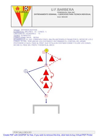 U.F.BARBERA
                                                         TEMPORADA 2006-2007
                                   ENTRENAMIENTO SEMANAL – EJERCICIOS PARA TECNICA INDIVIDUAL
                                                              SALU BOLDO




           TITULO: ENTRADA ASISTIDA
           ELEMENTOS: BALONES : 10 – CONOS : 5
           CANTIDAD DE JUGADORES. : 10
           TIEMPO: 20 MINUTOS
           COMPLEJIDAD: BAJA - MEDIA
           DESARROLLO: EL JUG. COMIENZA CON EL BALON HACIENDOLO PASAR POR EL MEDIO DE LOS 2
           CONOS , ELJUG. POR UNO DE LOS COSTADOS Y RETOMANDO EL CONTROL DEL MISMO.
           POSTERIOR LE DA EL PASE AL PROF. QUE ESTA A UN COSTADO CORRE Y ELUDE LOS CONOS ,
           RECIBE EL PASE DEL PROFE Y REMATA AL ARCO.




          POR SALU BOLDO
Create PDF with GO2PDF for free, if you wish to remove this line, click here to buy Virtual PDF Printer
 