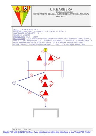 U.F.BARBERA
                                                         TEMPORADA 2006-2007
                                   ENTRENAMIENTO SEMANAL – EJERCICIOS PARA TECNICA INDIVIDUAL
                                                              SALU BOLDO




           TITULO: ENTRADA ASISTIDA 2
           ELEMENTOS: BALONES : 10 – CONOS : 5 - ESTACAS: 2 – SOGA : 1
           CANTIDAD DE JUGADORES. : 10
           TIEMPO: 20 MINUTOS
           COMPLEJIDAD: BAJA - MEDIA
           DESARROLLO: EL JUG. COMIENZA CON EL BALON HACIENDOLO PASAR POR EL MEDIO DE LOS 2
           CONOS , ELJUG. POR UNO DE LOS COSTADOS Y RETOMANDO EL CONTROL DEL MISMO. PASA LA
           PELOTA POR DEBAJO DE LA SOGA Y EL SALTA , TOCA AL MISTER Y ELUDE LOS CONO. EL
           MISTER DEVUELVE EL PASE EN PROFUNDIDAD. , EL JUG. LLEGA Y REMATA A PORTERIA.




          POR SALU BOLDO
Create PDF with GO2PDF for free, if you wish to remove this line, click here to buy Virtual PDF Printer
 
