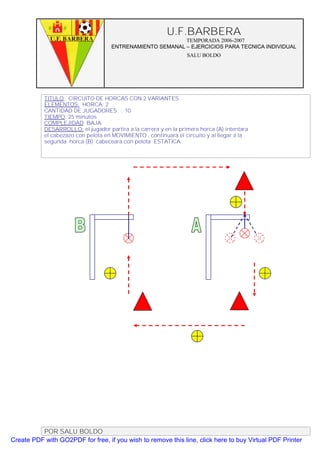 U.F.BARBERA
                                                           TEMPORADA 2006-2007
                                     ENTRENAMIENTO SEMANAL – EJERCICIOS PARA TECNICA INDIVIDUAL
                                                                  SALU BOLDO




           TITULO: CIRCUITO DE HORCAS CON 2 VARIANTES.
           ELEMENTOS: HORCA: 2
           CANTIDAD DE JUGADORES. : 10
           TIEMPO: 25 minutos
           COMPLEJIDAD: BAJA
           DESARROLLO: el jugador partira a la carrera y en la primera horca (A) intentara
           el cabezazo con pelota en MOVIMIENTO , continuara el circuito y al llegar a la
           segunda horca (B) cabeceara con pelota ESTATICA.




          POR SALU BOLDO
Create PDF with GO2PDF for free, if you wish to remove this line, click here to buy Virtual PDF Printer
 
