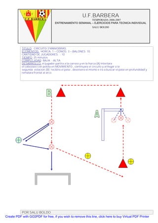 U.F.BARBERA
                                                          TEMPORADA 2006-2007
                                    ENTRENAMIENTO SEMANAL – EJERCICIOS PARA TECNICA INDIVIDUAL
                                                                  SALU BOLDO




           TITULO: CIRCUITO 3 MANIOBRAS.
           ELEMENTOS: HORCA: 1 – CONOS: 3 – BALONES: 10
           CANTIDAD DE JUGADORES. : 10
           TIEMPO: 25 minutos
           COMPLEJIDAD: BAJA - ALTA
           DESARROLLO: el jugador partira a la carrera y en la horca (A) intentara
           el cabezazo con pelota en MOVIMIENTO , continuara el circuito y al llegar a la
           segunda estacion (B) recibira el pase , devolvera el mismo e ira a buscar el pase en profundidad y
           rematara frontal al arco.




          POR SALU BOLDO
Create PDF with GO2PDF for free, if you wish to remove this line, click here to buy Virtual PDF Printer
 