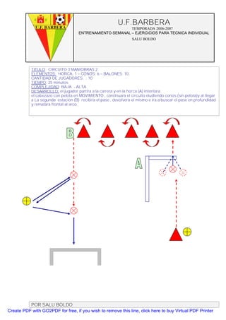 U.F.BARBERA
                                                          TEMPORADA 2006-2007
                                    ENTRENAMIENTO SEMANAL – EJERCICIOS PARA TECNICA INDIVIDUAL
                                                                  SALU BOLDO




           TITULO: CIRCUITO 3 MANIOBRAS 2
           ELEMENTOS: HORCA: 1 – CONOS: 6 – BALONES: 10
           CANTIDAD DE JUGADORES. : 10
           TIEMPO: 25 minutos
           COMPLEJIDAD: BAJA - ALTA
           DESARROLLO: el jugador partira a la carrera y en la horca (A) intentara
           el cabezazo con pelota en MOVIMIENTO , continuara el circuito eludiendo conos (sin pelota)y al llegar
           a La segunda estacion (B) recibira el pase , devolvera el mismo e ira a buscar el pase en profundidad
           y rematara frontal al arco.




          POR SALU BOLDO
Create PDF with GO2PDF for free, if you wish to remove this line, click here to buy Virtual PDF Printer
 