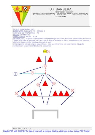 U.F.BARBERA
                                                            TEMPORADA 2006-2007
                                      ENTRENAMIENTO SEMANAL – EJERCICIOS PARA TECNICA INDIVIDUAL
                                                                    SALU BOLDO




           TITULO: CONEXIÓN 4 VIAS
           ELEMENTOS: BALONES : 10 – CONOS : 9
           CANTIDAD DE JUGADORES. : 10
           TIEMPO: 25 MINUTOS
           COMPLEJIDAD: MEDIA - ALTA
           DESARROLLO: el ejercicio comienza con el jugador ejecutando un auto-pase x intermedio de 2 conos
           , luego le da pase al profesor con cara interna , este le devuelve el balon , el jugador recibe , domina y
           elige una via para poder efectuar el remate al arco.
           en la siguiente entrada elige la siguiente via , y así sucesivamente . de esta manera el jugador
           rematara con su pierna cambiada en 2 ocasiones.




          POR SALU BOLDO
Create PDF with GO2PDF for free, if you wish to remove this line, click here to buy Virtual PDF Printer
 