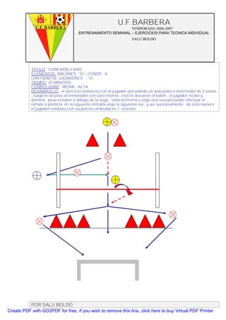 U.F.BARBERA
                                                           TEMPORADA 2006-2007
                                     ENTRENAMIENTO SEMANAL – EJERCICIOS PARA TECNICA INDIVIDUAL
                                                                   SALU BOLDO




           TITULO: CONEXIÓN 3 VIAS
           ELEMENTOS: BALONES : 10 – CONOS : 8
           CANTIDAD DE JUGADORES. : 10
           TIEMPO: 25 MINUTOS
           COMPLEJIDAD: MEDIA - ALTA
           DESARROLLO: el ejercicio comienza con el jugador ejecutando un auto-pase x intermedio de 2 conos
           , luego le da pase al entrenador con cara interna , este le devuelve el balon , el jugador recibe y
           domina , pasa el balon x debajo de la soga , salta la misma y elige una via para poder efectuar el
           remate a porteria. en la siguiente entrada elige la siguiente via , y así sucesivamente . de esta manera
           el jugador rematara con su pierna cambiada en 1 ocasión.




          POR SALU BOLDO
Create PDF with GO2PDF for free, if you wish to remove this line, click here to buy Virtual PDF Printer
 