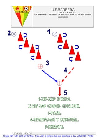 U.F.BARBERA
                                                         TEMPORADA 2006-2007
                                   ENTRENAMIENTO SEMANAL – EJERCICIOS PARA TECNICA INDIVIDUAL
                                                              SALU BOLDO




          POR SALU BOLDO
Create PDF with GO2PDF for free, if you wish to remove this line, click here to buy Virtual PDF Printer
 