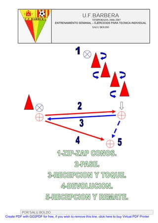 U.F.BARBERA
                                                         TEMPORADA 2006-2007
                                   ENTRENAMIENTO SEMANAL – EJERCICIOS PARA TECNICA INDIVIDUAL
                                                              SALU BOLDO




          POR SALU BOLDO
Create PDF with GO2PDF for free, if you wish to remove this line, click here to buy Virtual PDF Printer
 