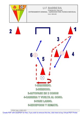 U.F.BARBERA
                                                         TEMPORADA 2006-2007
                                   ENTRENAMIENTO SEMANAL – EJERCICIOS PARA TECNICA INDIVIDUAL
                                                              SALU BOLDO




          POR SALU BOLDO
Create PDF with GO2PDF for free, if you wish to remove this line, click here to buy Virtual PDF Printer
 