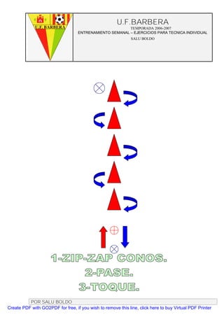U.F.BARBERA
                                                         TEMPORADA 2006-2007
                                   ENTRENAMIENTO SEMANAL – EJERCICIOS PARA TECNICA INDIVIDUAL
                                                              SALU BOLDO




          POR SALU BOLDO
Create PDF with GO2PDF for free, if you wish to remove this line, click here to buy Virtual PDF Printer
 