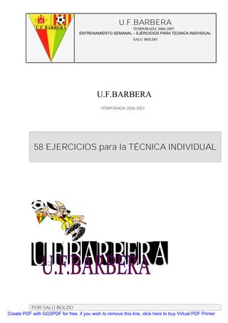 U.F.BARBERA
                                                         TEMPORADA 2006-2007
                                   ENTRENAMIENTO SEMANAL – EJERCICIOS PARA TECNICA INDIVIDUAL
                                                              SALU BOLDO




                                            U.F.BARBERA
                                              TEMPORADA 2006-2007




             58 EJERCICIOS para la TÉCNICA INDIVIDUAL




          POR SALU BOLDO
Create PDF with GO2PDF for free, if you wish to remove this line, click here to buy Virtual PDF Printer
 