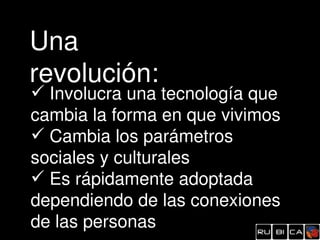 Una 
revolución:
 Involucra una tecnología que 
cambia la forma en que vivimos
 Cambia los parámetros 
sociales y culturales
 Es rápidamente adoptada 
dependiendo de las conexiones 
de las personas
 