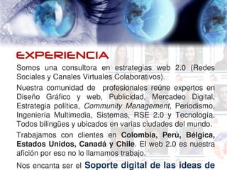 Qué es RUBICA?

EXPERIENCIA
Somos  una  consultora  en  estrategias  web  2.0  (Redes 
Sociales y Canales Virtuales Colaborativos). 
Nuestra  comunidad  de    profesionales  reúne  expertos  en 
Diseño  Gráfico  y  web,  Publicidad,  Mercadeo  Digital, 
Estrategia  política,  Community  Management,  Periodismo, 
Ingeniería  Multimedia,  Sistemas,  RSE  2.0  y  Tecnología. 
Todos bilingües y ubicados en varias ciudades del mundo.
Trabajamos  con  clientes  en  Colombia,  Perú,  Bélgica, 
Estados Unidos, Canadá y Chile. El web 2.0 es nuestra 
afición por eso no lo llamamos trabajo. 
Nos encanta ser el  Soporte digital de las ideas de 
 