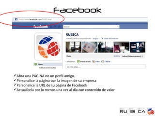 Facebook




Abra una PÁGINA no un perfil amigo.
Personalice la página con la imagen de su empresa
Personalice la URL de su página de Facebook
Actualícela por lo menos una vez al día con contenido de valor
 