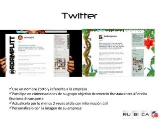 Twitter




Use un nombre corto y referente a la empresa
Participe en conversaciones de su grupo objetivo #comercio #restaurantes #Pereira
#turismo #transporte
Actualícelo por lo menos 2 veces al día con información útil
Personalícelo con la imagen de su empresa
 