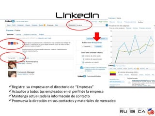 LinkedIn




Registre su empresa en el directorio de “Empresas”
Actualice a todos tus empleados en el perfil de la empresa
Mantenga actualizada la información de contacto
Promueva la dirección en sus contactos y materiales de mercadeo
 