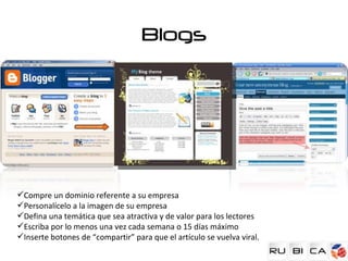 Blogs




Compre un dominio referente a su empresa
Personalícelo a la imagen de su empresa
Defina una temática que sea atractiva y de valor para los lectores
Escriba por lo menos una vez cada semana o 15 días máximo
Inserte botones de “compartir” para que el artículo se vuelva viral.
 