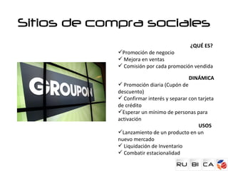 Sitios de compra sociales
                                           ¿QUÉ ES?
             Promoción de negocio
              Mejora en ventas
              Comisión por cada promoción vendida

                                           DINÁMICA
              Promoción diaria (Cupón de
             descuento)
              Confirmar interés y separar con tarjeta
             de crédito
             Esperar un mínimo de personas para
             activación
                                               USOS
             Lanzamiento de un producto en un
             nuevo mercado
              Liquidación de Inventario
              Combatir estacionalidad
 