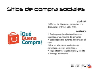 Sitios de compra sociales

                                           ¿QUÉ ES?
             Ofertas de diferentes productos con
             descuentos entre el 50% - 90%
                                             DINÁMICA
              Cada una de las ofertas debe estar
             suscrita por un mínimo de personas
              Está disponible durante 24 horas en el
             sitio.
             Gracias a la compra colectiva se
             garantizan precios irresistibles.
              Pago efectivo, tarjeta debito y crédito
              Entrega a domicilio
 