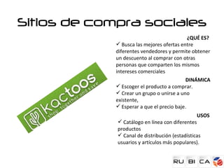 Sitios de compra sociales
                                             ¿QUÉ ES?
              Busca las mejores ofertas entre
             diferentes vendedores y permite obtener
             un descuento al comprar con otras
             personas que comparten los mismos
             intereses comerciales
                                            DINÁMICA
              Escoger el producto a comprar.
              Crear un grupo o unirse a uno
             existente,
              Esperar a que el precio baje.
                                                USOS
              Catálogo en línea con diferentes
             productos
              Canal de distribución (estadísticas
             usuarios y artículos más populares).
 
