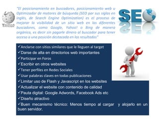 “El posicionamiento en buscadores, posicionamiento web u
Optimizador de motores de búsqueda (SEO por sus siglas en
inglés, de Search Engine Optimization) es el proceso de
mejorar la visibilidad de un sitio web en los diferentes
buscadores, como Google, Yahoo! o Bing de manera
orgánica, es decir sin pagarle dinero al buscador para tener
acceso a una posición destacada en los resultados”

Anclarse con sitios similares que le lleguen al target
Darse de alta en directorios web importantes
Participar en Foros
Escribir en otros websites
Tener perfiles en Redes Sociales
Usar palabras claves en todas publicaciones
Limitar uso de Flash y Javascript en los websites
Actualizar el website con contenido de calidad
Pauta digital: Google Adwords, Facebook Ads etc
Diseño atractivo
Buen mecanismo técnico: Menos tiempo al cargar y alojarlo en un
buen servidor.
 