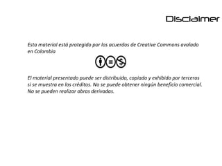 Disclaimer

Esta material está protegido por los acuerdos de Creative Commons avalado
en Colombia



El material presentado puede ser distribuido, copiado y exhibido por terceros
si se muestra en los créditos. No se puede obtener ningún beneficio comercial.
No se pueden realizar obras derivadas.
 