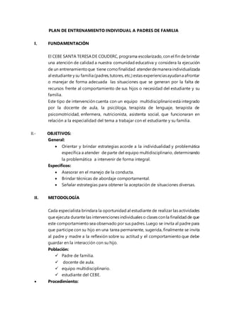 PLAN DE ENTRENAMIENTO INDIVIDUAL A PADRES DE FAMILIA
I. FUNDAMENTACIÓN
El CEBE SANTA TERESA DE COUDERC, programa escolarizado, con el fin de brindar
una atención de calidad a nuestra comunidad educativa y considera la ejecución
de un entrenamientoque tiene comofinalidad atenderdemanera individualizada
al estudiante y su familia (padres,tutores, etc,) estas experienciasayudana afrontar
o manejar de forma adecuada las situaciones que se generan por la falta de
recursos frente al comportamiento de sus hijos o necesidad del estudiante y su
familia.
Este tipo de intervención cuenta con un equipo multidisciplinarioestá integrado
por la docente de aula, la psicóloga, terapista de lenguaje, terapista de
psicomotricidad, enfermera, nutricionista, asistenta social, que funcionaran en
relación a la especialidad del tema a trabajar con el estudiante y su familia.
II.- OBJETIVOS:
General:
 Orientar y brindar estrategias acorde a la individualidad y problemática
específica a atender de parte del equipo multidisciplinario, determinando
la problemática a intervenir de forma integral.
Específicos:
 Asesorar en el manejo de la conducta.
 Brindar técnicas de abordaje comportamental.
 Señalar estrategias para obtener la aceptación de situaciones diversas.
II. METODOLOGÍA
Cada especialista brindara la oportunidad al estudiante de realizar las actividades
que ejecuta durante las intervenciones individuales o clases con la finalidad de que
este comportamiento sea observado por sus padres. Luego se invita al padre para
que participe con su hijo en una tarea permanente, sugerida, finalmente se invita
al padre y madre a la reflexión sobre su actitud y el comportamiento que debe
guardar en la interacción con su hijo.
Población:
 Padre de familia.
 docente de aula.
 equipo multidisciplinario.
 estudiante del CEBE.
 Procedimiento:
 