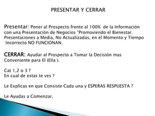 PRESENTAR Y CERRAR
Presentar: Poner al Prospecto frente al 100% de la Información

con una Presentación de Negocios “Promoviendo el Bienestar.
Presentaciones a Media, No Actualizadas, en el Momento y Tiempo
Incorrecto NO FUNCIONAN.

CERRAR: Ayudar al Prospecto a Tomar la Decisión mas
Conveniente para El (Ella ).
Cat 1,2 o 3 ?
En cual de estas te ves ?
Le Explicas en que Consiste Cada una y ESPERAS RESPUESTA ?
Le Ayudas a Comenzar.

 