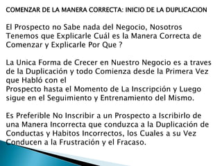COMENZAR DE LA MANERA CORRECTA: INICIO DE LA DUPLICACION

El Prospecto no Sabe nada del Negocio, Nosotros
Tenemos que Explicarle Cuál es la Manera Correcta de
Comenzar y Explicarle Por Que ?
La Unica Forma de Crecer en Nuestro Negocio es a traves
de la Duplicación y todo Comienza desde la Primera Vez
que Habló con el
Prospecto hasta el Momento de La Inscripción y Luego
sigue en el Seguimiento y Entrenamiento del Mismo.
Es Preferible No Inscribir a un Prospecto a Iscribirlo de
una Manera Incorrecta que conduzca a la Duplicación de
Conductas y Habitos Incorrectos, los Cuales a su Vez
Conducen a la Frustración y el Fracaso.

 